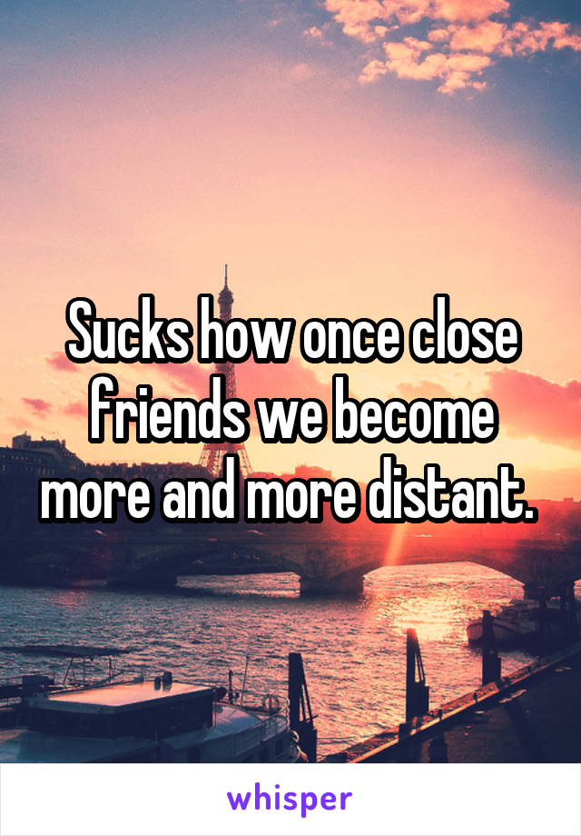 Sucks how once close friends we become more and more distant. 