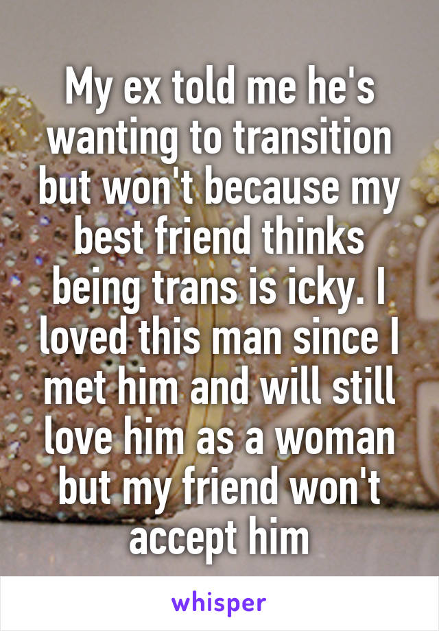 My ex told me he's wanting to transition but won't because my best friend thinks being trans is icky. I loved this man since I met him and will still love him as a woman but my friend won't accept him