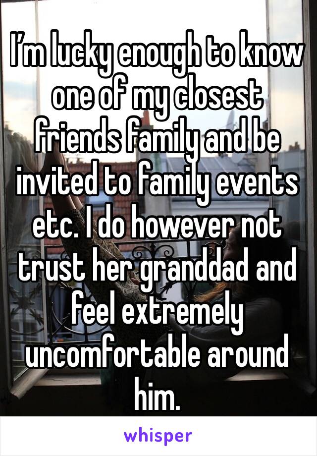 I’m lucky enough to know one of my closest friends family and be invited to family events etc. I do however not trust her granddad and feel extremely uncomfortable around him. 