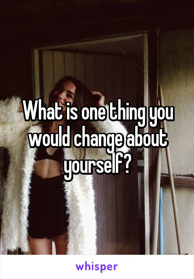 What is one thing you would change about yourself?