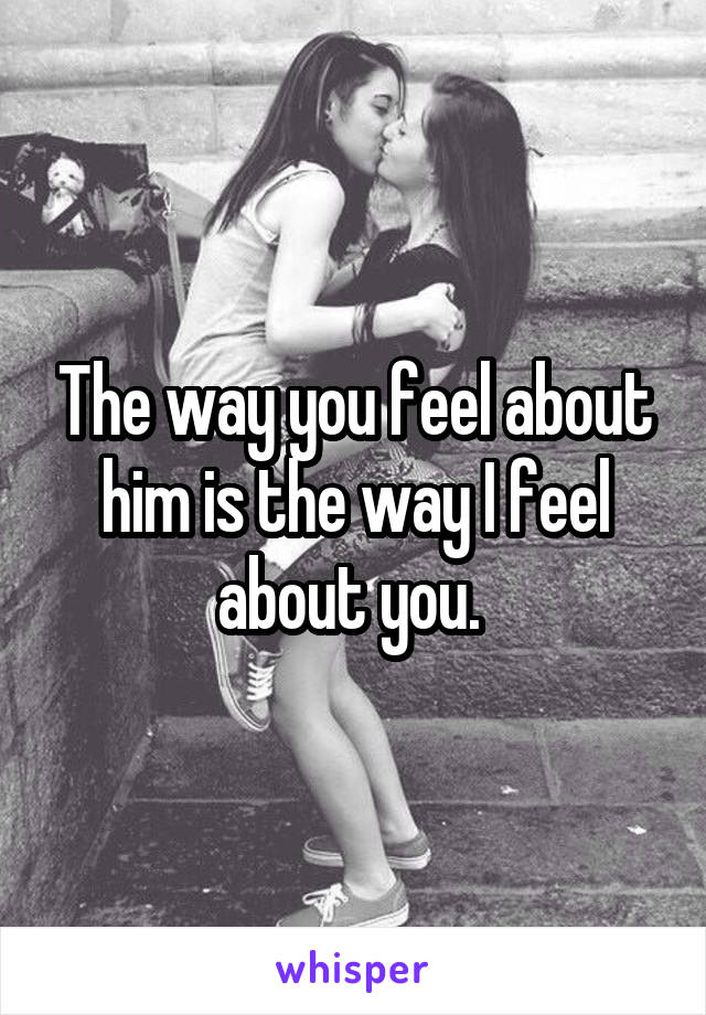 The way you feel about him is the way I feel about you. 