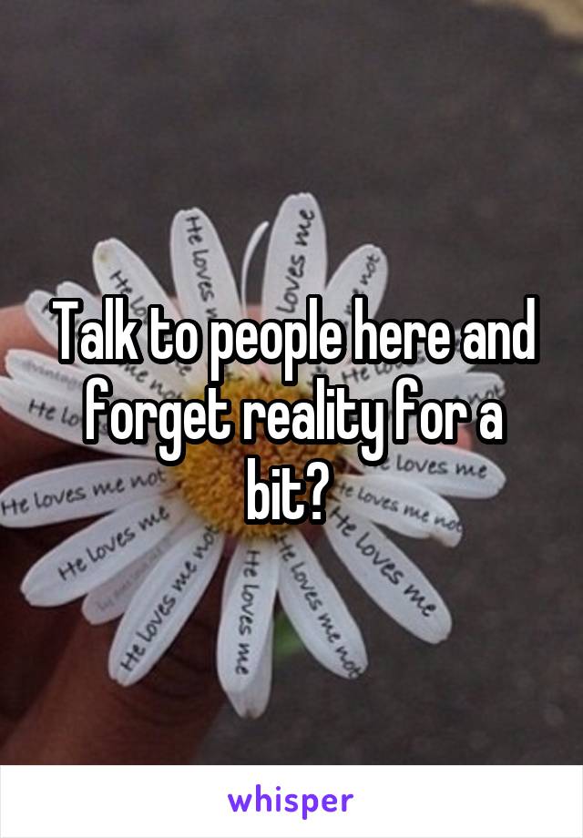 Talk to people here and forget reality for a bit? 