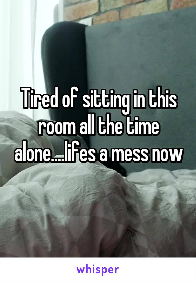 Tired of sitting in this room all the time alone....lifes a mess now 