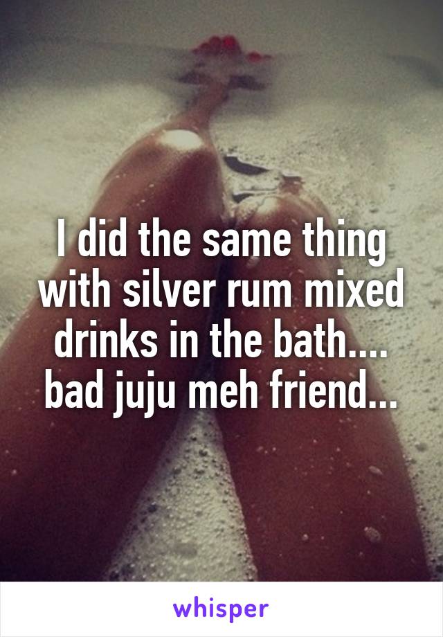 I did the same thing with silver rum mixed drinks in the bath.... bad juju meh friend...