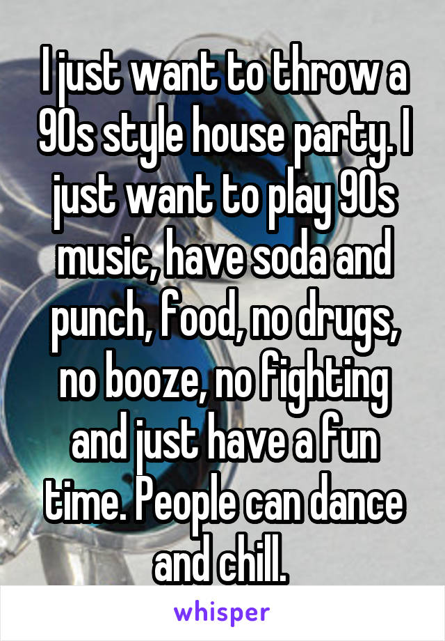 I just want to throw a 90s style house party. I just want to play 90s music, have soda and punch, food, no drugs, no booze, no fighting and just have a fun time. People can dance and chill. 