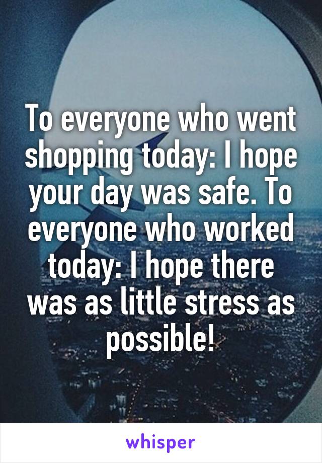 To everyone who went shopping today: I hope your day was safe. To everyone who worked today: I hope there was as little stress as possible!