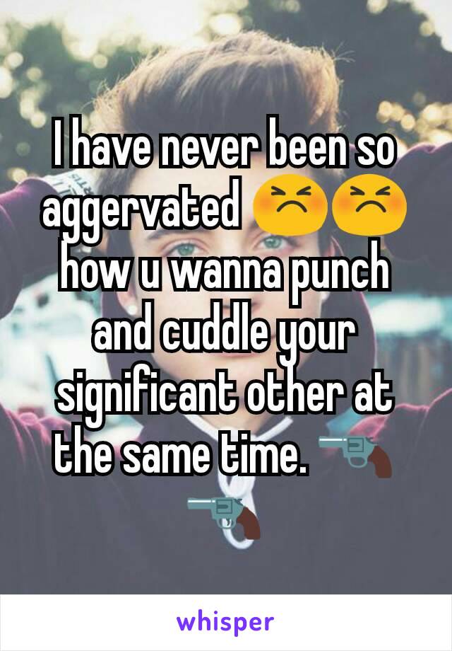I have never been so aggervated 😣😣 how u wanna punch and cuddle your significant other at the same time. 🔫🔫