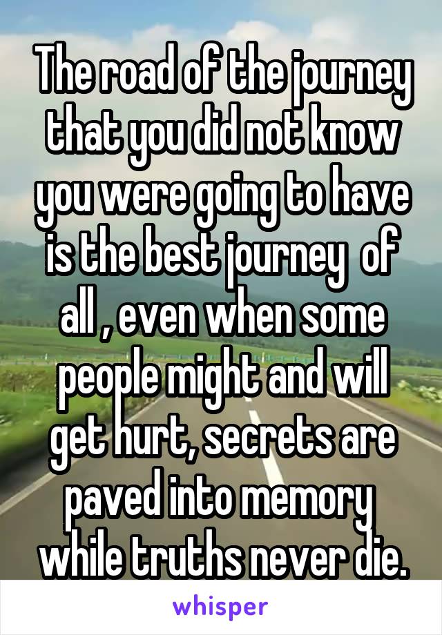 The road of the journey that you did not know you were going to have is the best journey  of all , even when some people might and will get hurt, secrets are paved into memory  while truths never die.