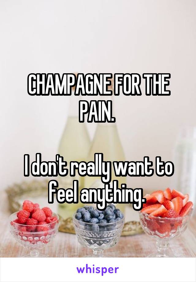 CHAMPAGNE FOR THE PAIN. 

I don't really want to feel anything. 