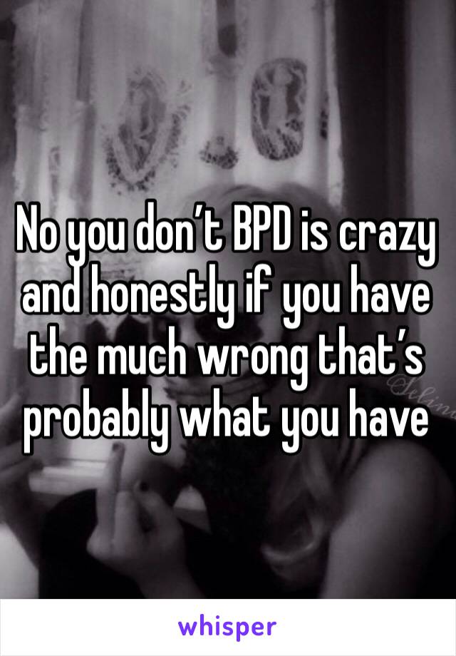 No you don’t BPD is crazy and honestly if you have the much wrong that’s probably what you have 