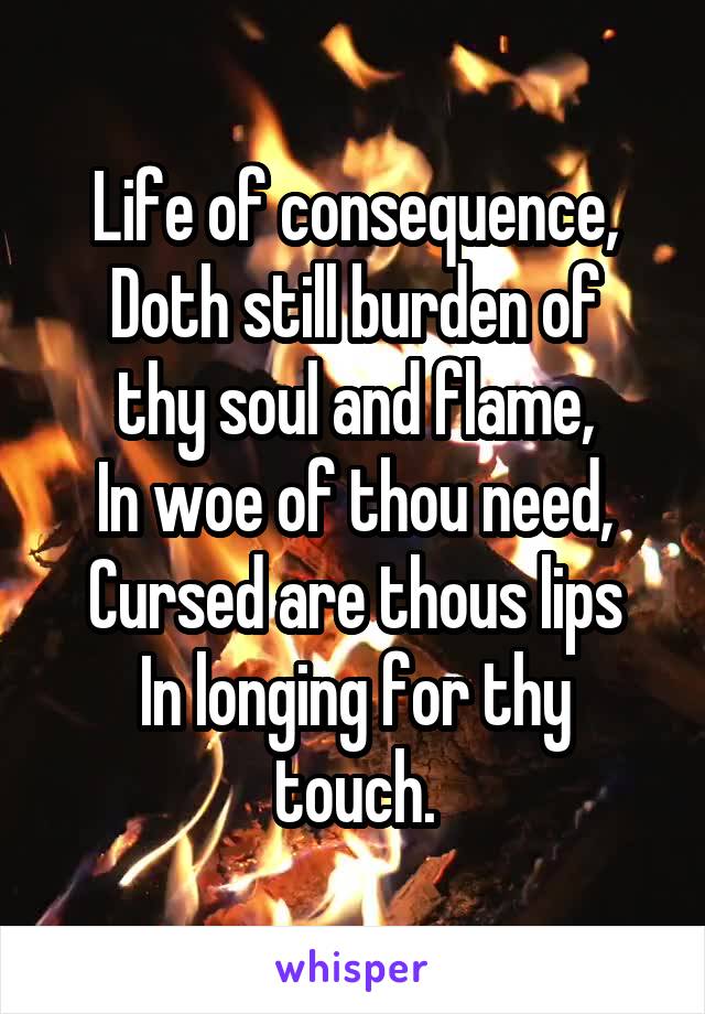 Life of consequence,
Doth still burden of thy soul and flame,
In woe of thou need,
Cursed are thous lips
In longing for thy touch.