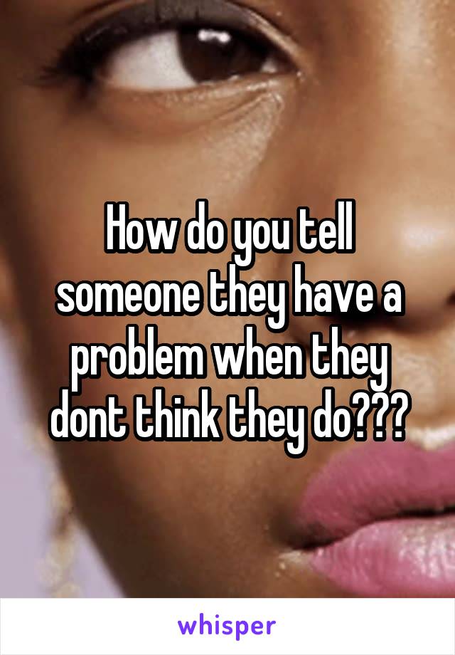 How do you tell someone they have a problem when they dont think they do???