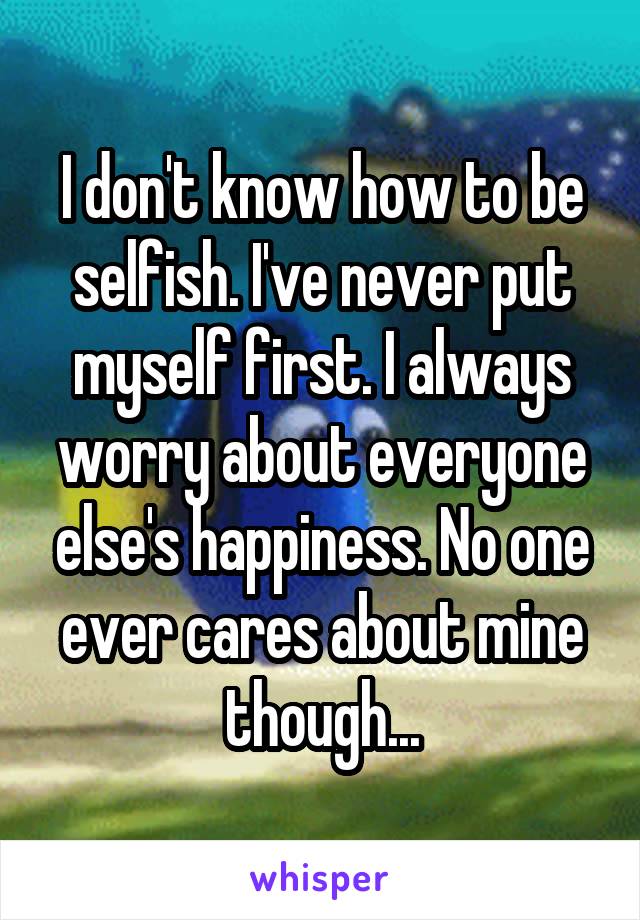 I don't know how to be selfish. I've never put myself first. I always worry about everyone else's happiness. No one ever cares about mine though...