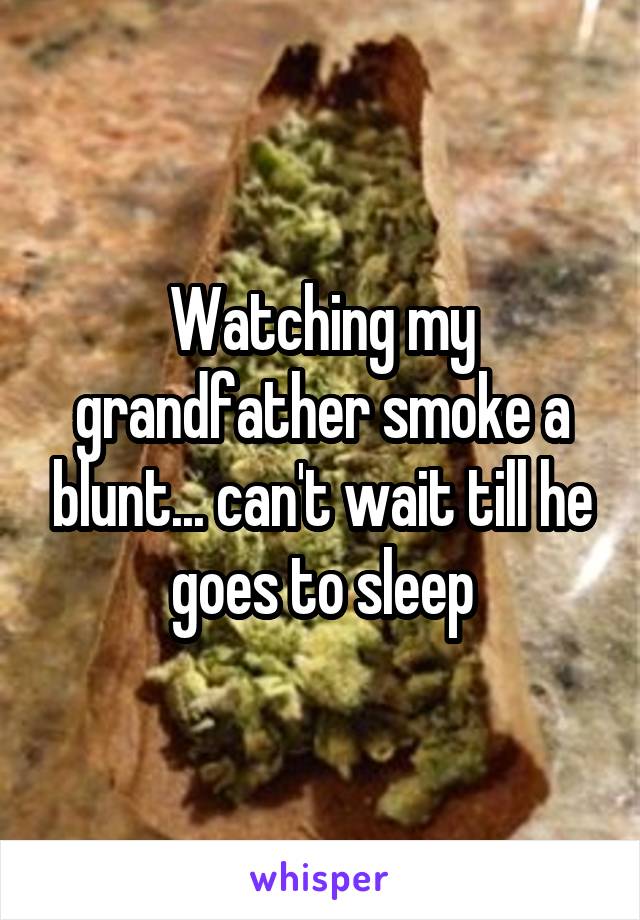 Watching my grandfather smoke a blunt... can't wait till he goes to sleep