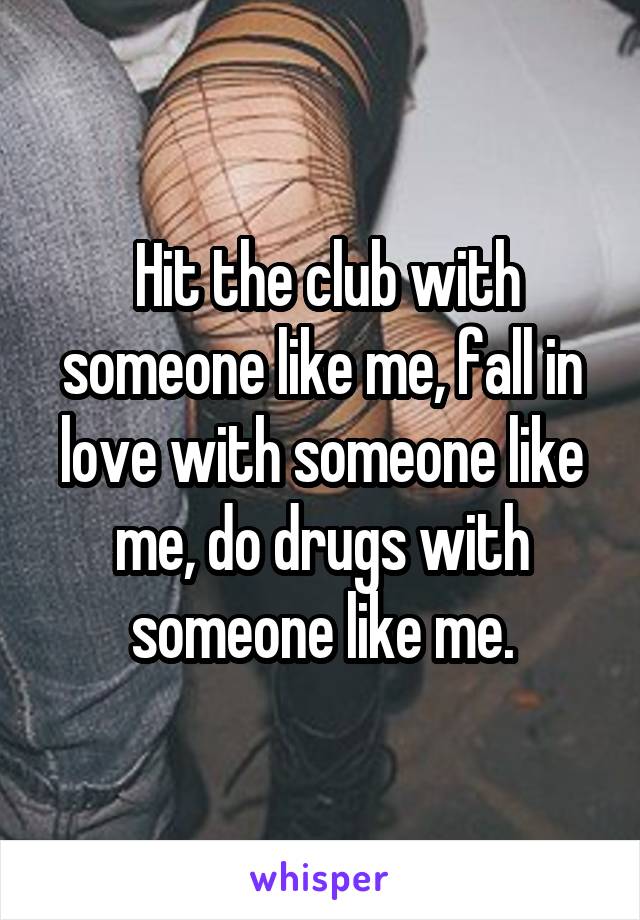  Hit the club with someone like me, fall in love with someone like me, do drugs with someone like me.