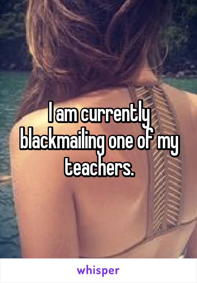 I am currently blackmailing one of my teachers.