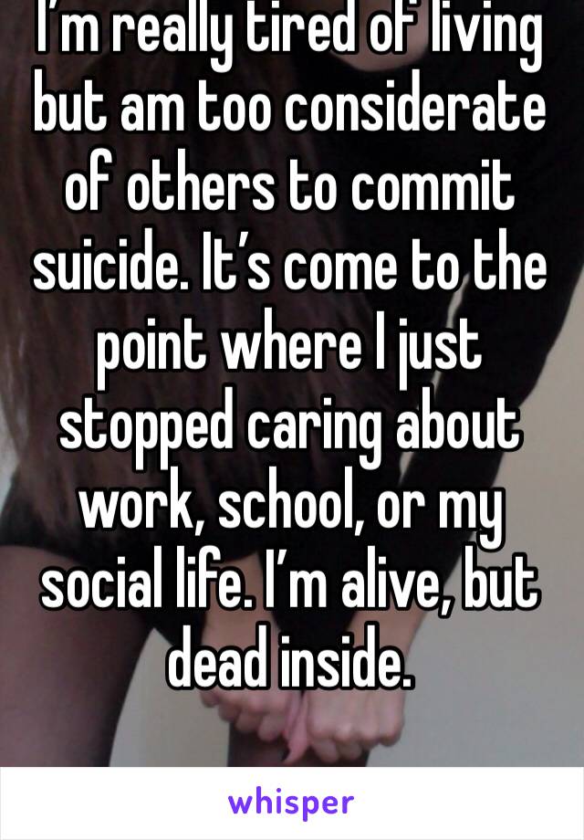 I’m really tired of living but am too considerate of others to commit suicide. It’s come to the point where I just stopped caring about work, school, or my social life. I’m alive, but dead inside.
