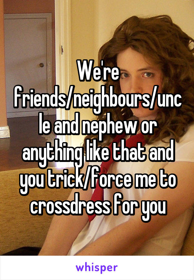 We're friends/neighbours/uncle and nephew or anything like that and you trick/force me to crossdress for you