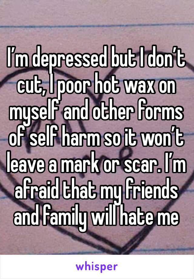 I’m depressed but I don’t  cut, I poor hot wax on myself and other forms of self harm so it won’t leave a mark or scar. I’m afraid that my friends and family will hate me