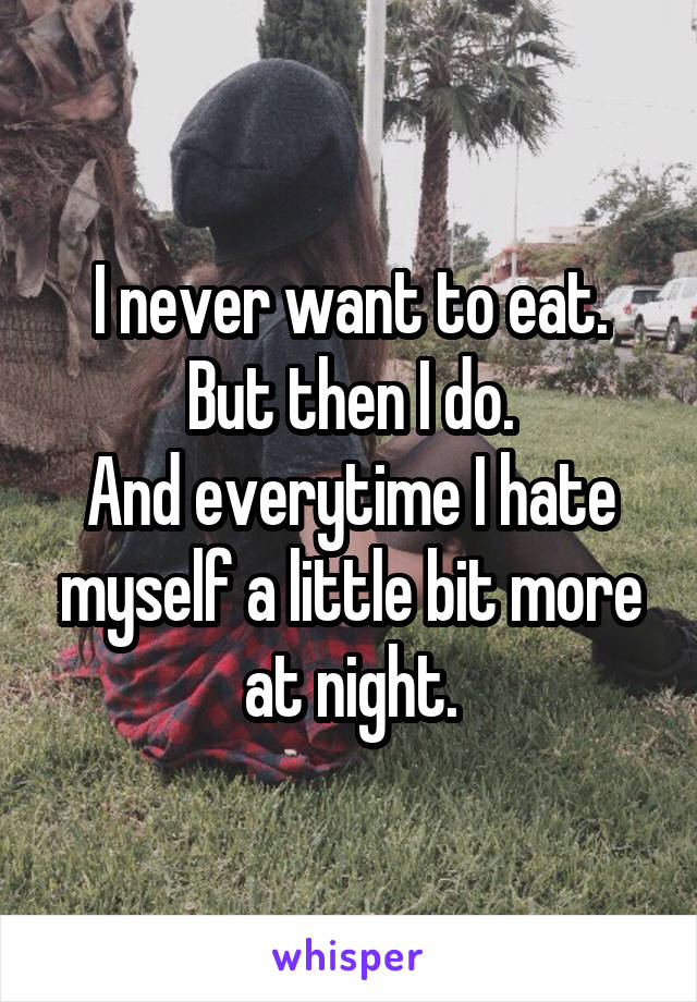 I never want to eat.
But then I do.
And everytime I hate myself a little bit more at night.