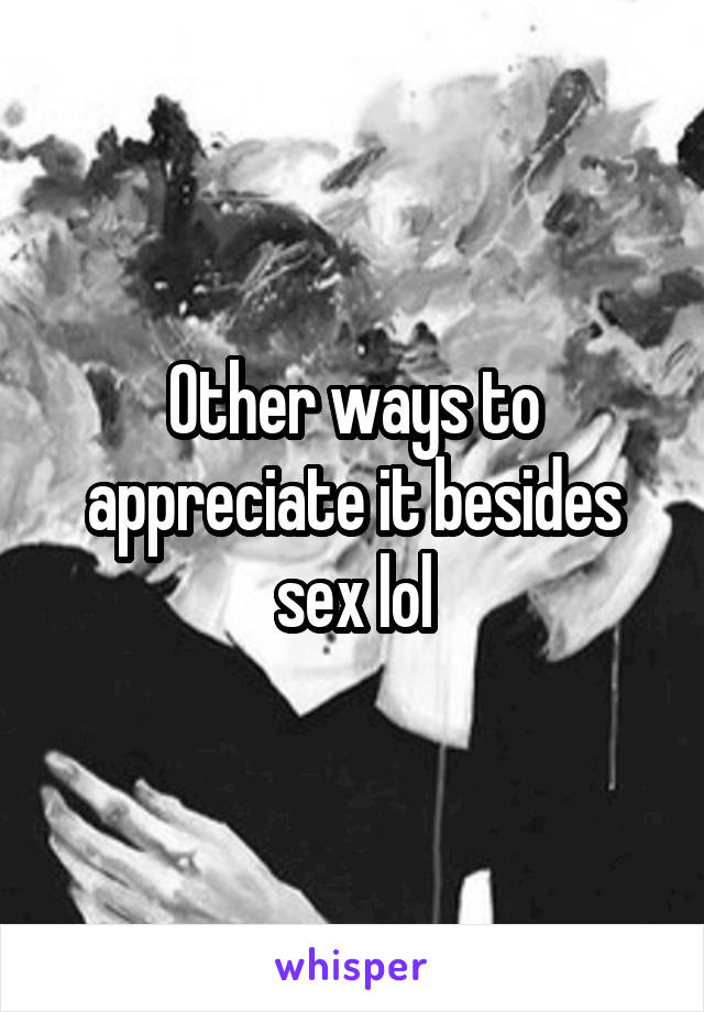 Other ways to appreciate it besides sex lol