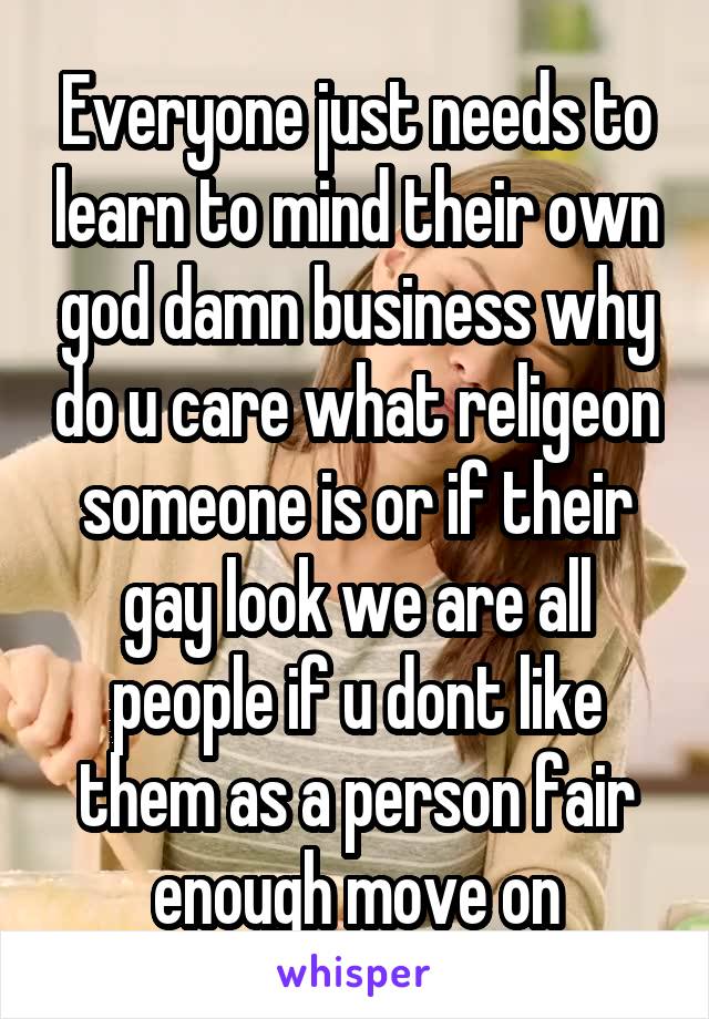 Everyone just needs to learn to mind their own god damn business why do u care what religeon someone is or if their gay look we are all people if u dont like them as a person fair enough move on