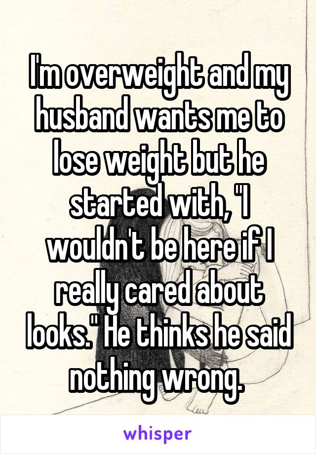 I'm overweight and my husband wants me to lose weight but he started with, "I wouldn't be here if I really cared about looks." He thinks he said nothing wrong. 