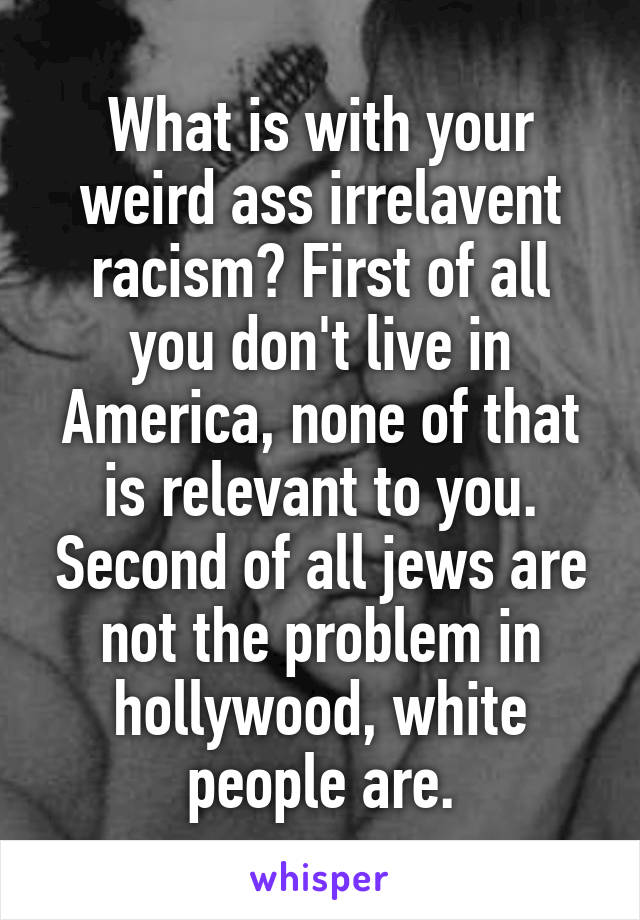 What is with your weird ass irrelavent racism? First of all you don't live in America, none of that is relevant to you. Second of all jews are not the problem in hollywood, white people are.
