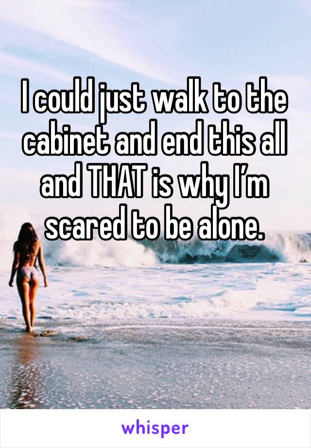 I could just walk to the cabinet and end this all and THAT is why I’m scared to be alone. 