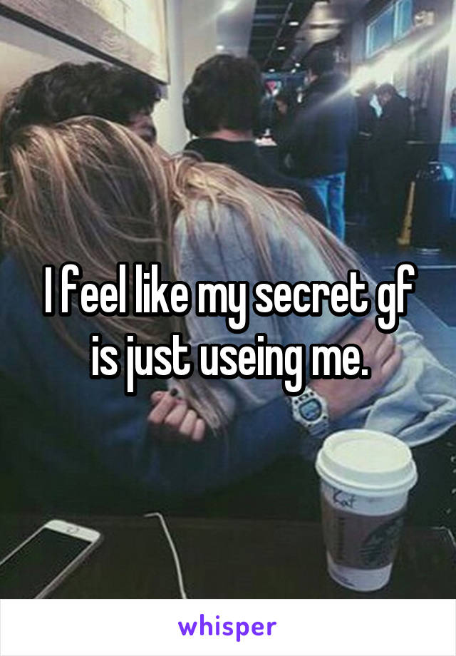 I feel like my secret gf is just useing me.
