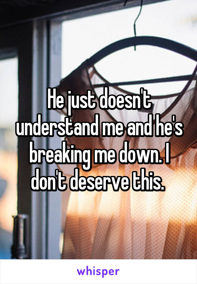 He just doesn't understand me and he's breaking me down. I don't deserve this. 