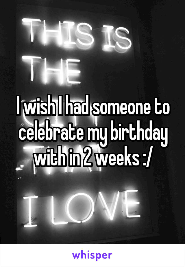 I wish I had someone to celebrate my birthday with in 2 weeks :/