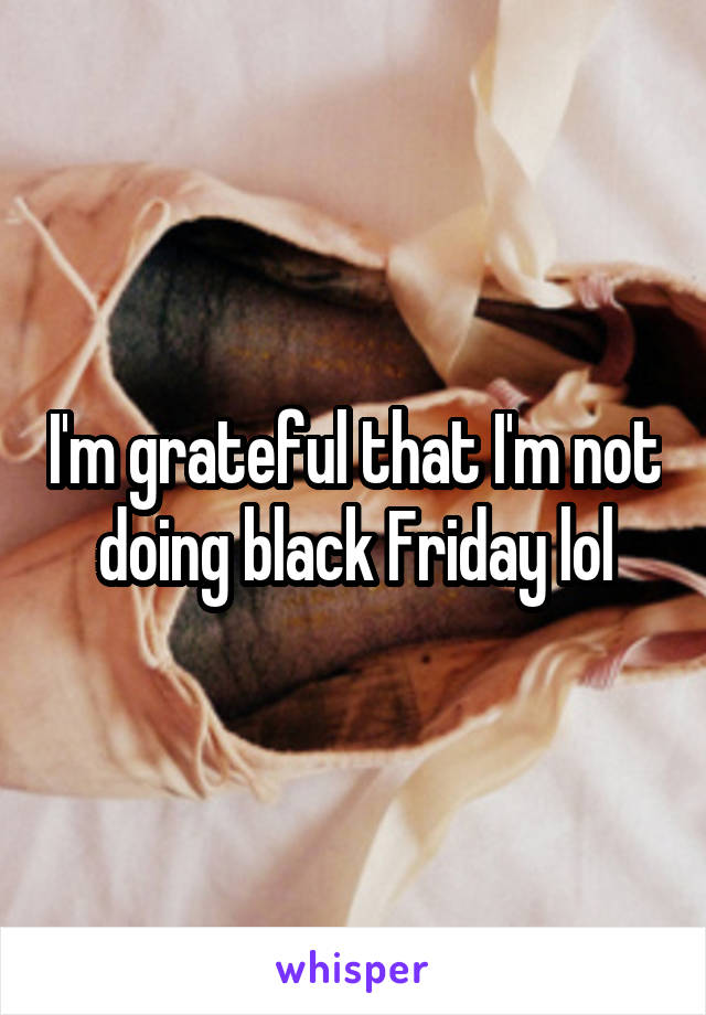 I'm grateful that I'm not doing black Friday lol