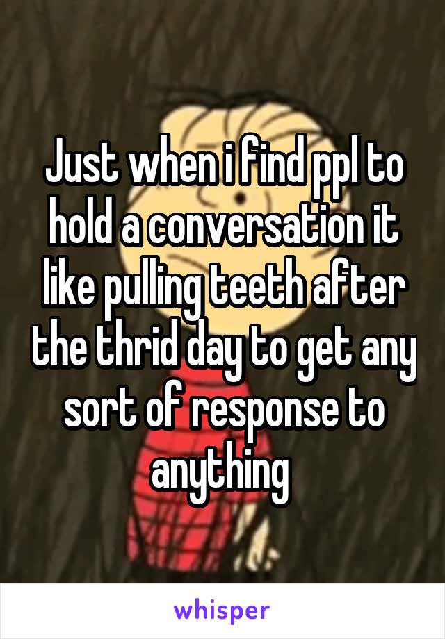 Just when i find ppl to hold a conversation it like pulling teeth after the thrid day to get any sort of response to anything 