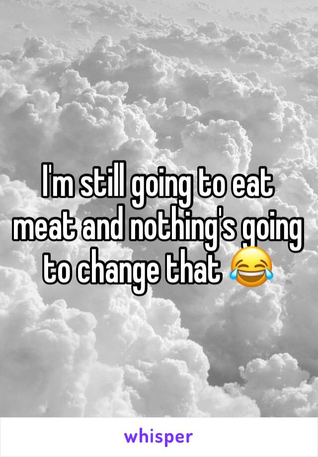 I'm still going to eat meat and nothing's going to change that 😂