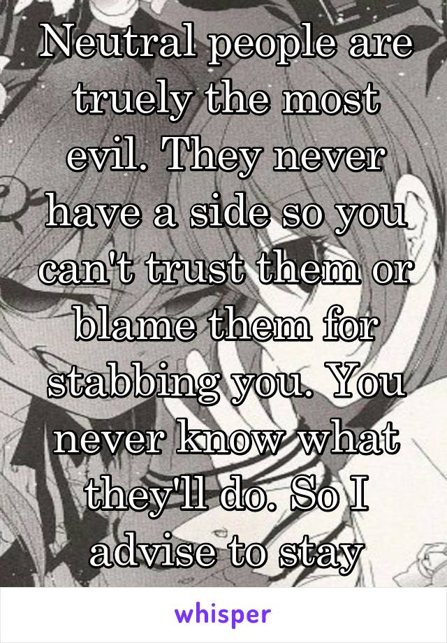 Neutral people are truely the most evil. They never have a side so you can't trust them or blame them for stabbing you. You never know what they'll do. So I advise to stay away. 