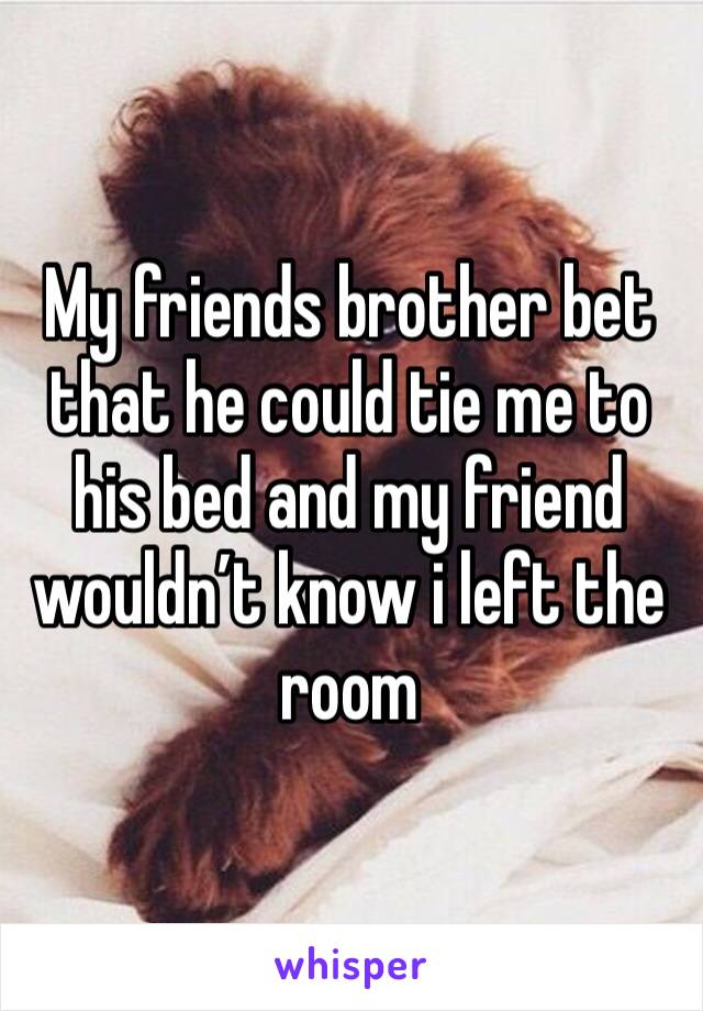 My friends brother bet that he could tie me to his bed and my friend wouldn’t know i left the room