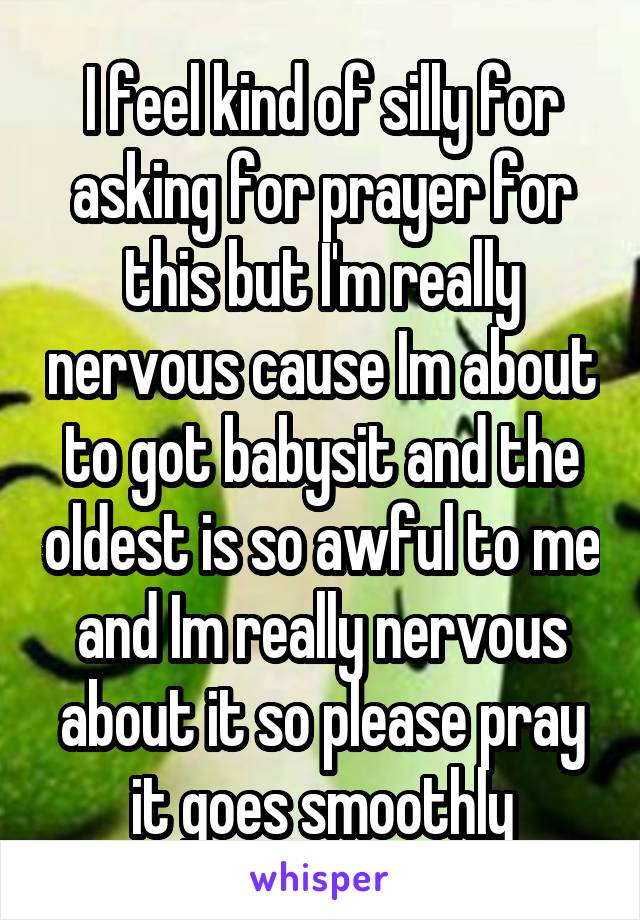I feel kind of silly for asking for prayer for this but I'm really nervous cause Im about to got babysit and the oldest is so awful to me and Im really nervous about it so please pray it goes smoothly