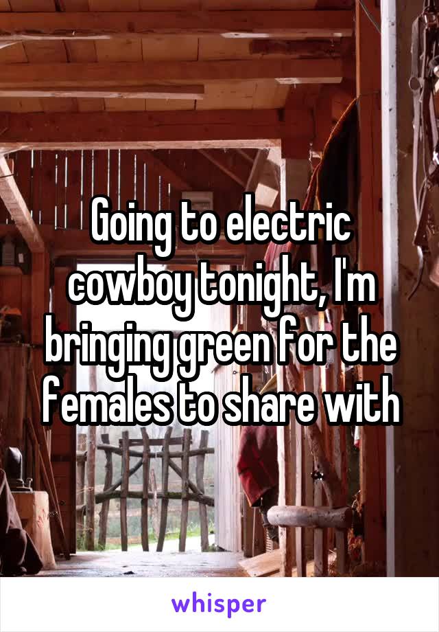 Going to electric cowboy tonight, I'm bringing green for the females to share with