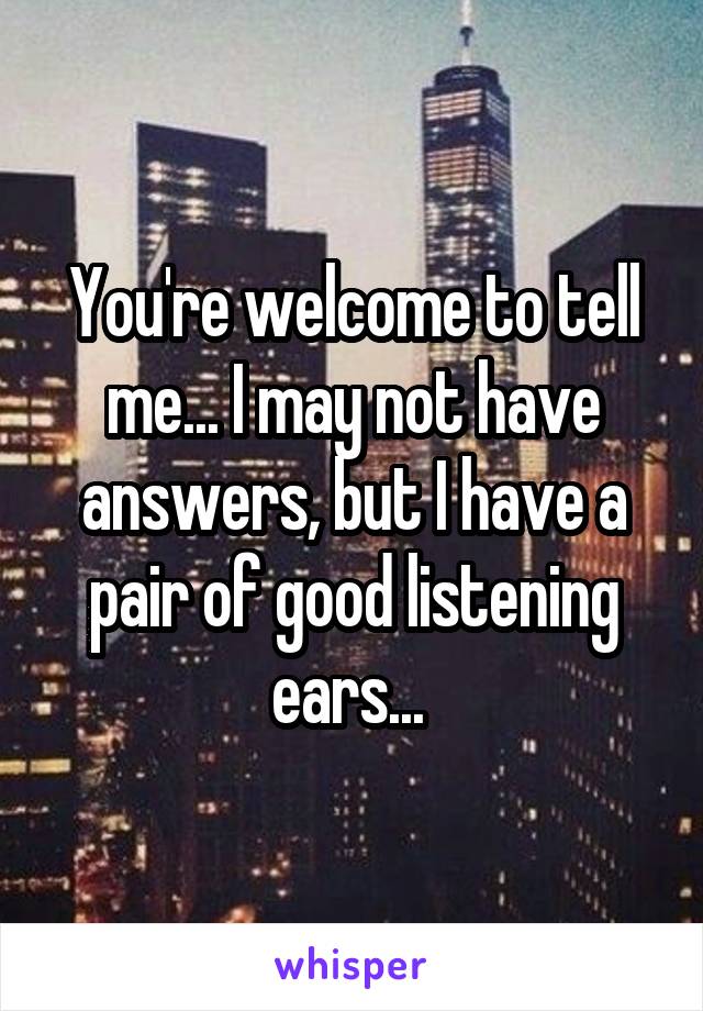 You're welcome to tell me... I may not have answers, but I have a pair of good listening ears... 