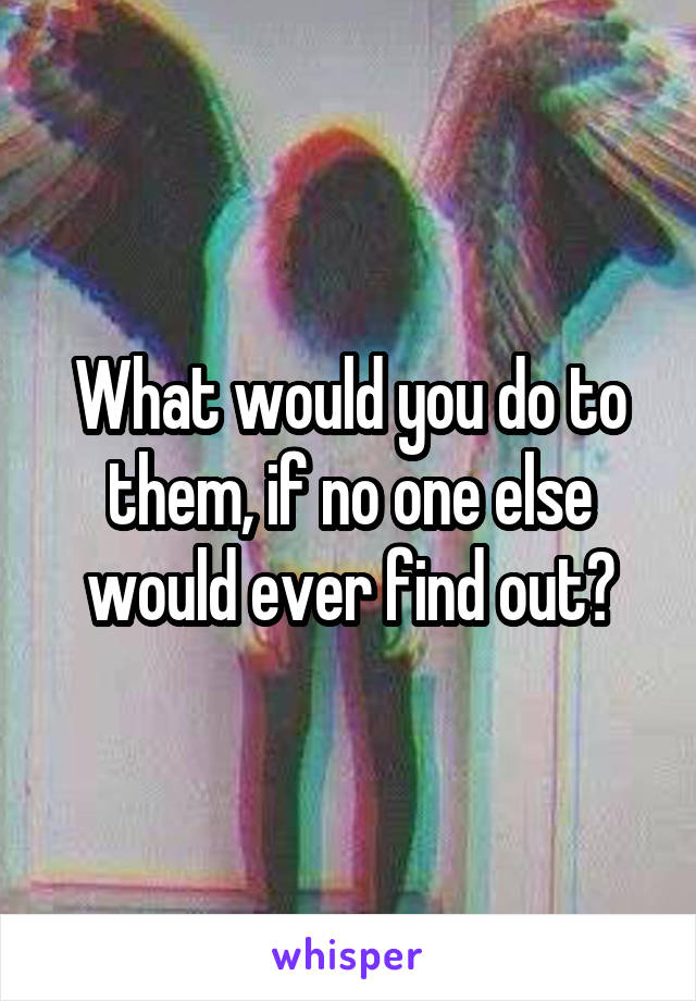 What would you do to them, if no one else would ever find out?