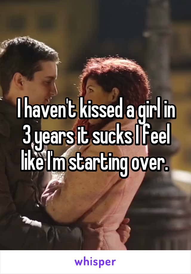 I haven't kissed a girl in 3 years it sucks I feel like I'm starting over. 