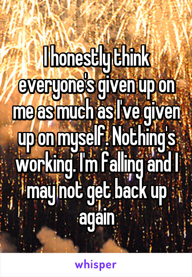 I honestly think everyone's given up on me as much as I've given up on myself. Nothing's working. I'm falling and I may not get back up again