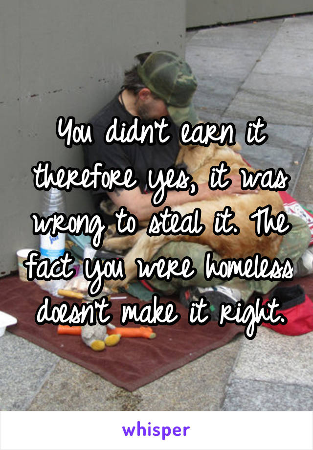 You didn't earn it therefore yes, it was wrong to steal it. The fact you were homeless doesn't make it right.