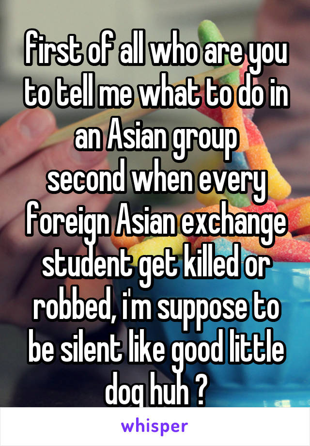 first of all who are you to tell me what to do in an Asian group
second when every foreign Asian exchange student get killed or robbed, i'm suppose to be silent like good little dog huh ?