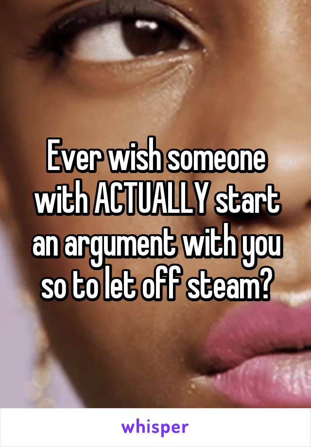 Ever wish someone with ACTUALLY start an argument with you so to let off steam?