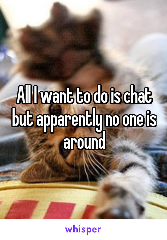 All I want to do is chat but apparently no one is around