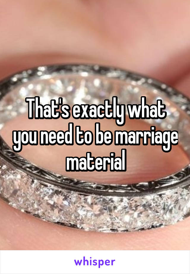 That's exactly what you need to be marriage material