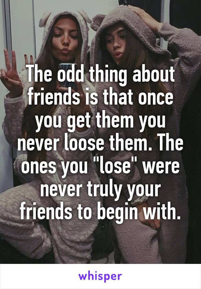 The odd thing about friends is that once you get them you never loose them. The ones you "lose" were never truly your friends to begin with.