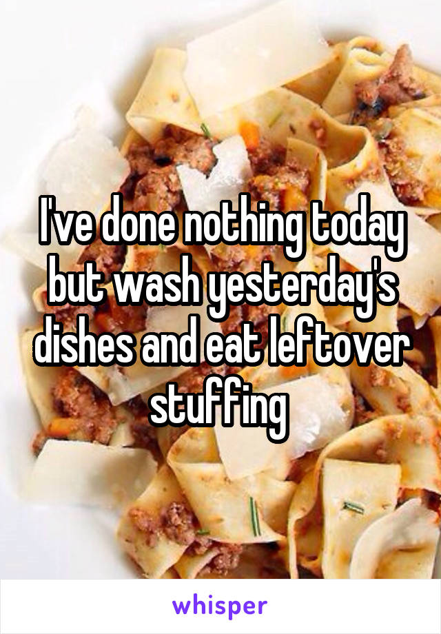 I've done nothing today but wash yesterday's dishes and eat leftover stuffing 